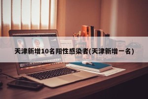 天津新增10名阳性感染者(天津新增一名)