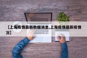 【上海疫情最新数据消息,上海疫情最新疫情况】