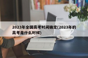 2023年全国高考时间确定(2023年的高考是什么时候)