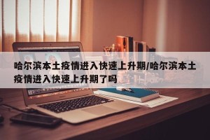 哈尔滨本土疫情进入快速上升期/哈尔滨本土疫情进入快速上升期了吗