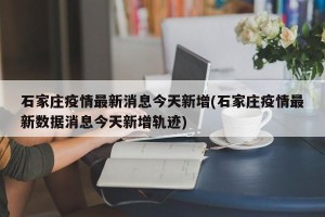 石家庄疫情最新消息今天新增(石家庄疫情最新数据消息今天新增轨迹)