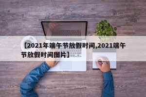 【2021年端午节放假时间,2021端午节放假时间图片】