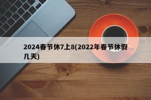 2024春节休7上8(2022年春节休假几天)