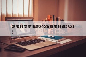 高考时间安排表2023(高考时间2821)