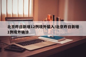 北京昨日新增12例境外输入/北京昨日新增1例境外确诊