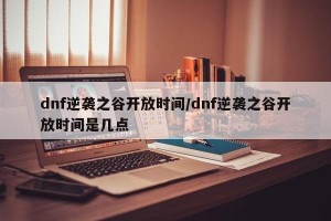dnf逆袭之谷开放时间/dnf逆袭之谷开放时间是几点