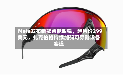 Meta发布新款智能眼镜,起售价299美元,扎克伯格持续加码可穿戴设备赛道