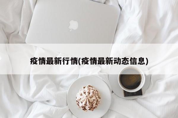 疫情最新行情(疫情最新动态信息)