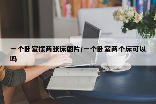 一个卧室摆两张床图片/一个卧室两个床可以吗