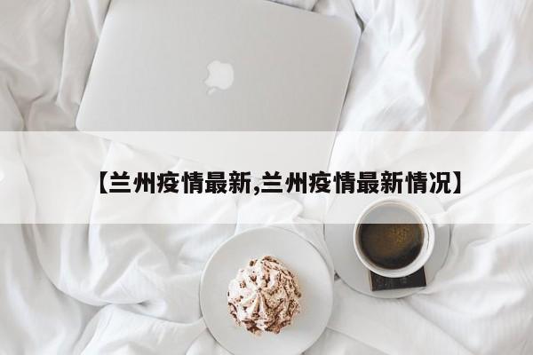 【兰州疫情最新,兰州疫情最新情况】