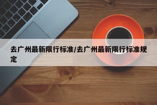 去广州最新限行标准/去广州最新限行标准规定