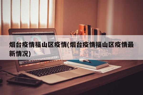 烟台疫情福山区疫情(烟台疫情福山区疫情最新情况)