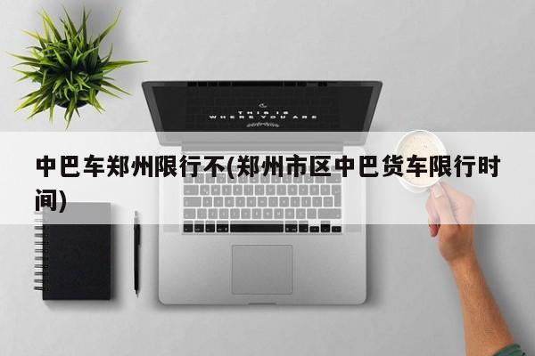 中巴车郑州限行不(郑州市区中巴货车限行时间)
