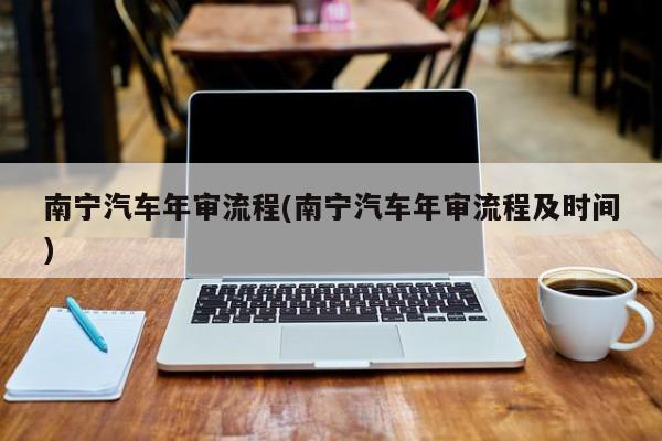 南宁汽车年审流程(南宁汽车年审流程及时间)