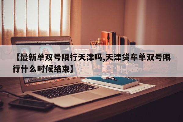 【最新单双号限行天津吗,天津货车单双号限行什么时候结束】