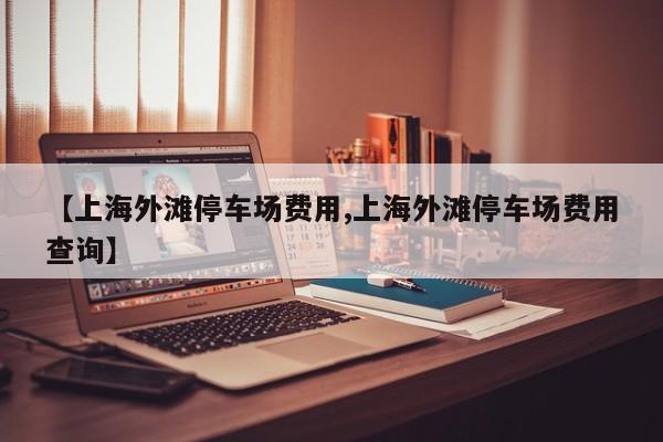【上海外滩停车场费用,上海外滩停车场费用查询】