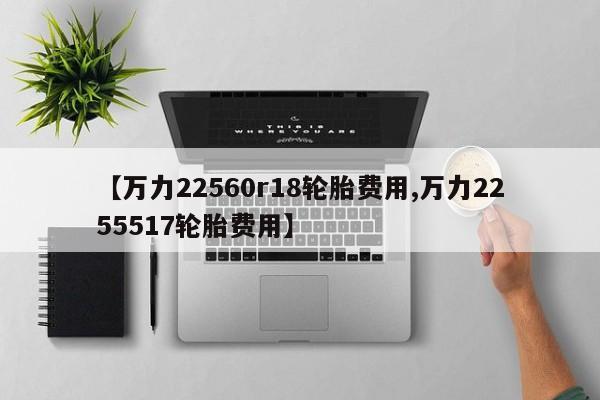 【万力22560r18轮胎费用,万力2255517轮胎费用】
