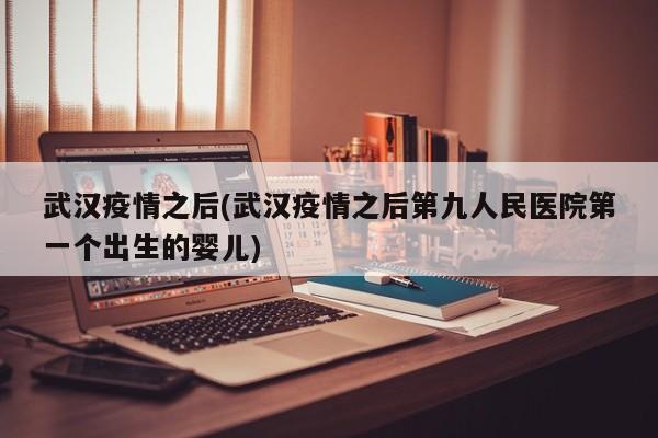 武汉疫情之后(武汉疫情之后第九人民医院第一个出生的婴儿)