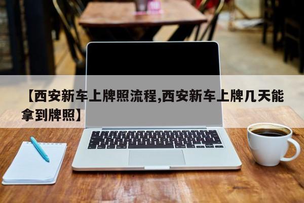 【西安新车上牌照流程,西安新车上牌几天能拿到牌照】