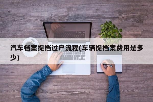 汽车档案提档过户流程(车辆提档案费用是多少)
