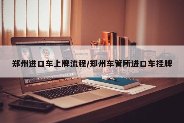 郑州进口车上牌流程/郑州车管所进口车挂牌