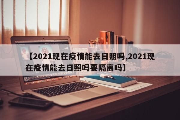 【2021现在疫情能去日照吗,2021现在疫情能去日照吗要隔离吗】