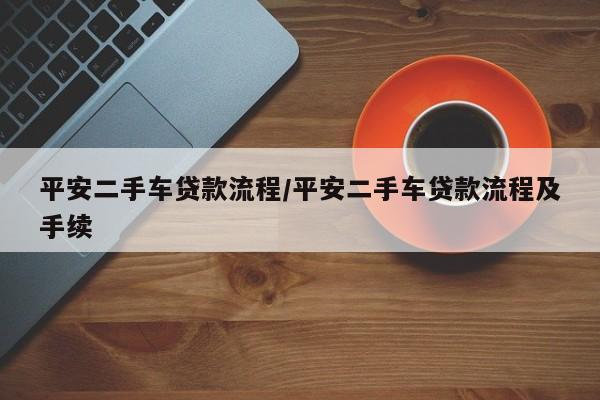 平安二手车贷款流程/平安二手车贷款流程及手续