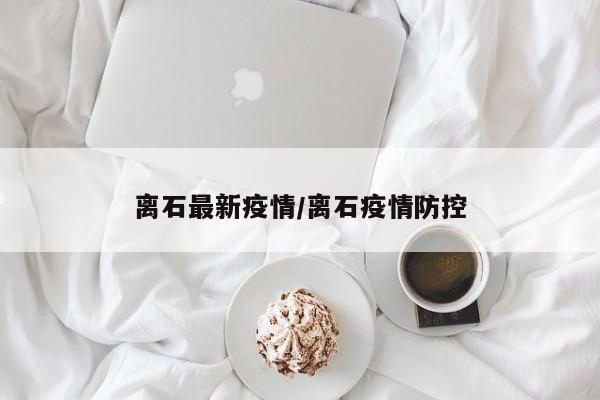 离石最新疫情/离石疫情防控