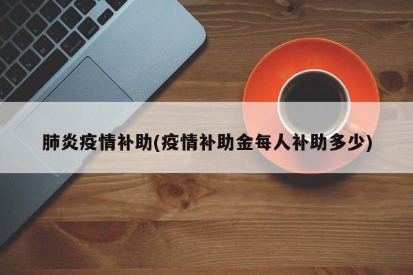 肺炎疫情补助(疫情补助金每人补助多少)