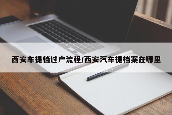 西安车提档过户流程/西安汽车提档案在哪里