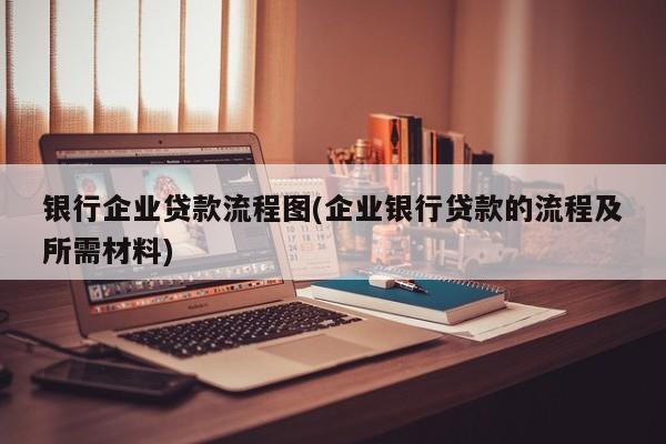 银行企业贷款流程图(企业银行贷款的流程及所需材料)