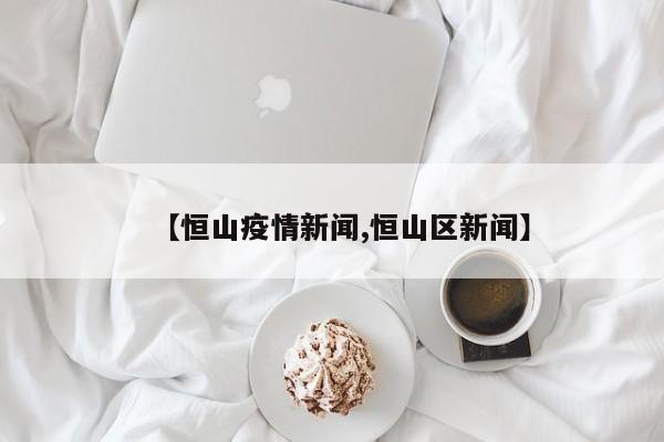 【恒山疫情新闻,恒山区新闻】