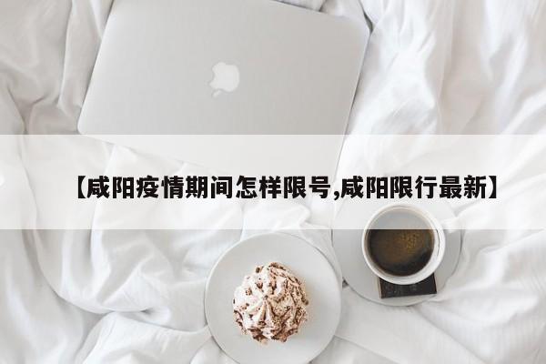 【咸阳疫情期间怎样限号,咸阳限行最新】
