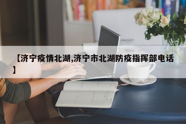 【济宁疫情北湖,济宁市北湖防疫指挥部电话】