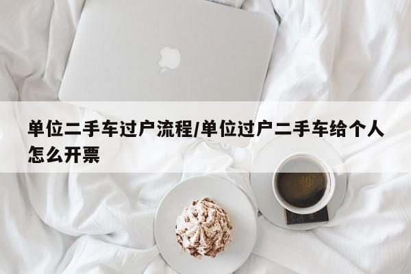 单位二手车过户流程/单位过户二手车给个人怎么开票