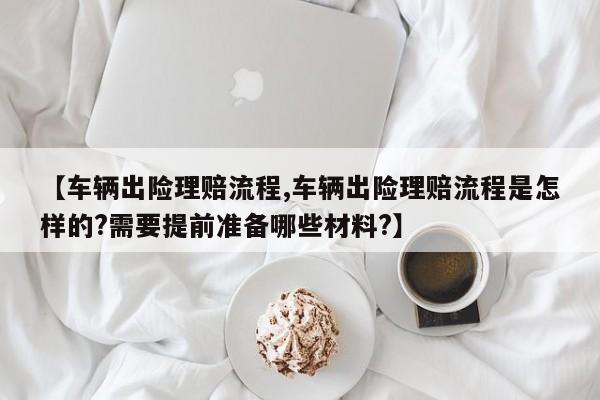 【车辆出险理赔流程,车辆出险理赔流程是怎样的?需要提前准备哪些材料?】
