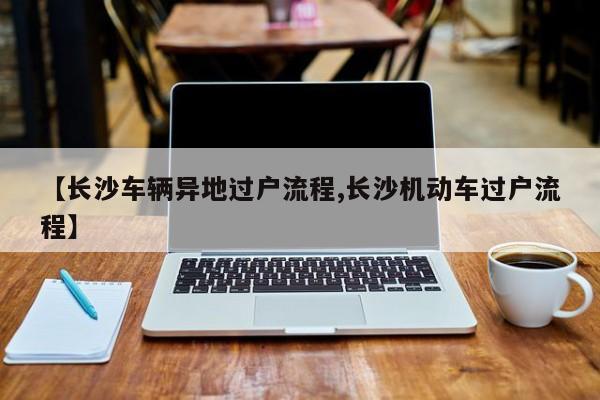 【长沙车辆异地过户流程,长沙机动车过户流程】
