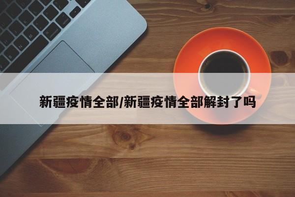新疆疫情全部/新疆疫情全部解封了吗