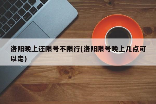 洛阳晚上还限号不限行(洛阳限号晚上几点可以走)