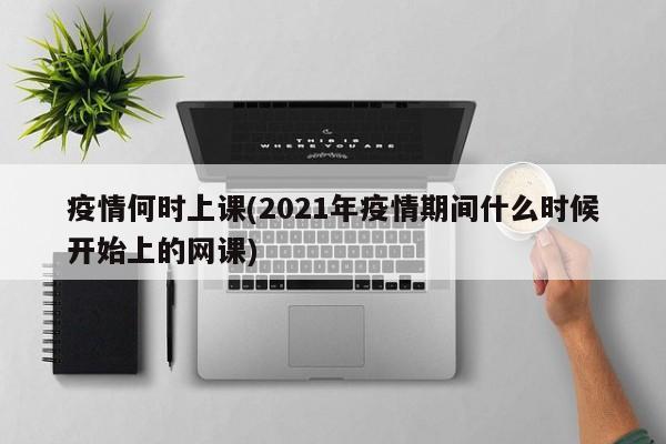 疫情何时上课(2021年疫情期间什么时候开始上的网课)