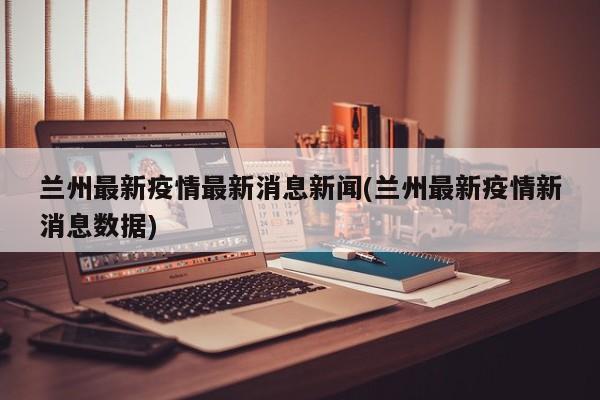 兰州最新疫情最新消息新闻(兰州最新疫情新消息数据)