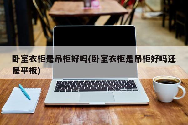 卧室衣柜是吊柜好吗(卧室衣柜是吊柜好吗还是平板)