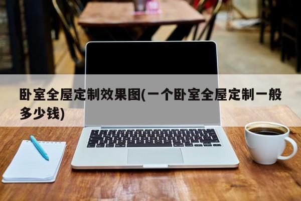 卧室全屋定制效果图(一个卧室全屋定制一般多少钱)