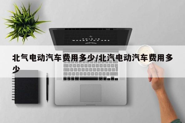 北气电动汽车费用多少/北汽电动汽车费用多少