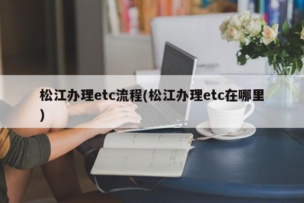 松江办理etc流程(松江办理etc在哪里)