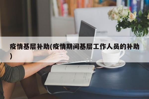 疫情基层补助(疫情期间基层工作人员的补助)