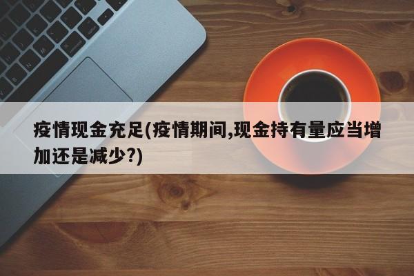 疫情现金充足(疫情期间,现金持有量应当增加还是减少?)